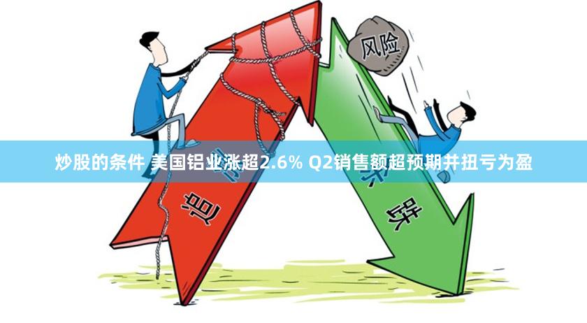 炒股的条件 美国铝业涨超2.6% Q2销售额超预期并扭亏为盈