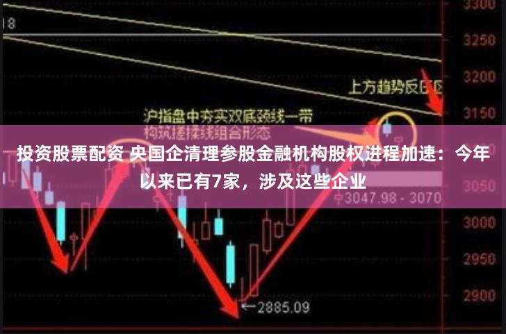 投资股票配资 央国企清理参股金融机构股权进程加速：今年以来已有7家，涉及这些企业