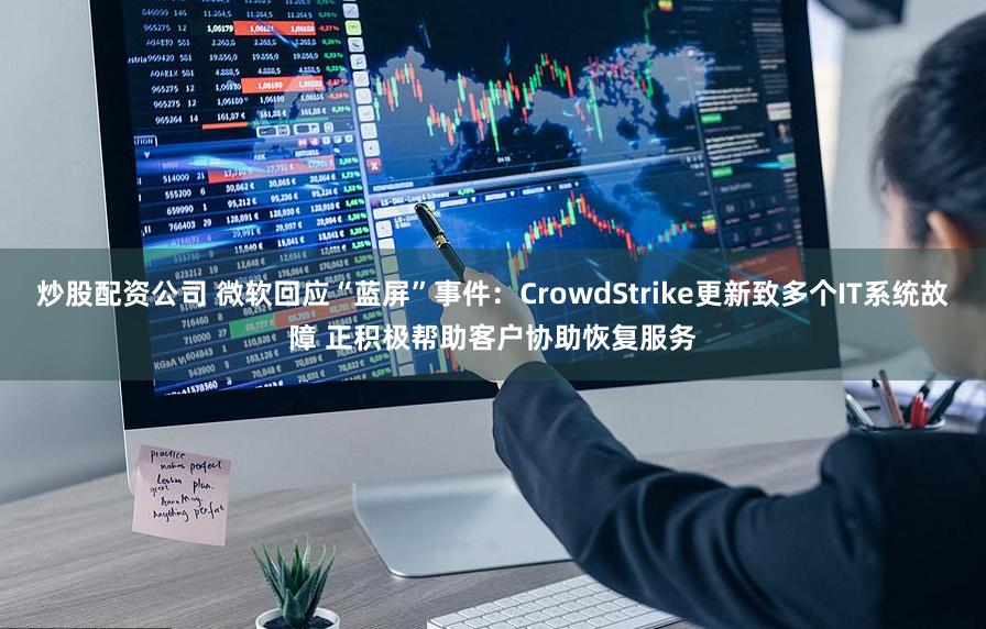 炒股配资公司 微软回应“蓝屏”事件：CrowdStrike更新致多个IT系统故障 正积极帮助客户协助恢复服务