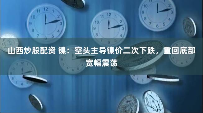 山西炒股配资 镍：空头主导镍价二次下跌，重回底部宽幅震荡