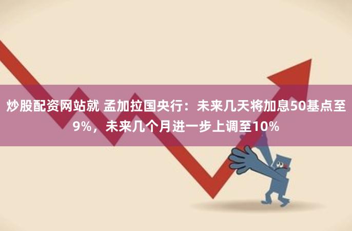 炒股配资网站就 孟加拉国央行：未来几天将加息50基点至9%，未来几个月进一步上调至10%