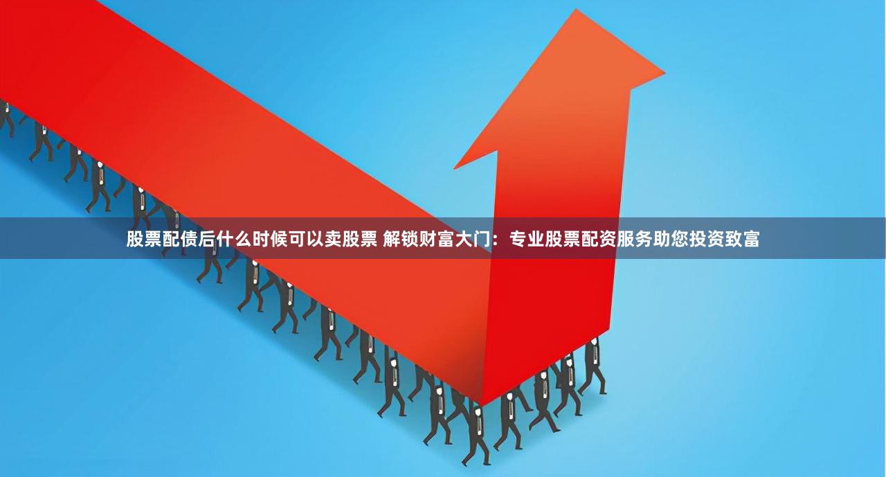 股票配债后什么时候可以卖股票 解锁财富大门：专业股票配资服务助您投资致富