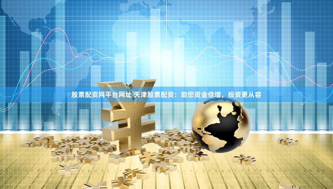 股票配资网平台网址 天津股票配资：助您资金倍增，投资更从容