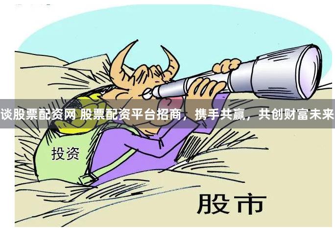 谈股票配资网 股票配资平台招商，携手共赢，共创财富未来